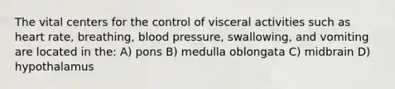 The vital centers for the control of visceral activities such as heart rate, breathing, blood pressure, swallowing, and vomiting are located in the: A) pons B) medulla oblongata C) midbrain D) hypothalamus