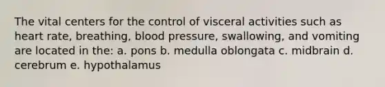 The vital centers for the control of visceral activities such as heart rate, breathing, blood pressure, swallowing, and vomiting are located in the: a. pons b. medulla oblongata c. midbrain d. cerebrum e. hypothalamus