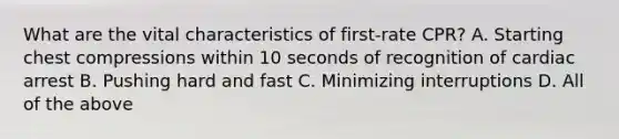 What are the vital characteristics of first-rate CPR? A. Starting chest compressions within 10 seconds of recognition of cardiac arrest B. Pushing hard and fast C. Minimizing interruptions D. All of the above