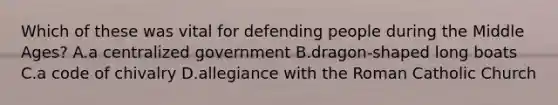 Which of these was vital for defending people during the Middle Ages? A.a centralized government B.dragon-shaped long boats C.a code of chivalry D.allegiance with the Roman Catholic Church