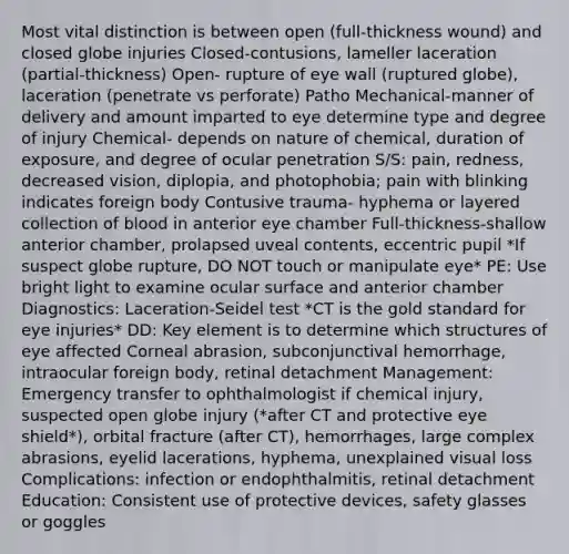 Most vital distinction is between open (full-thickness wound) and closed globe injuries Closed-contusions, lameller laceration (partial-thickness) Open- rupture of eye wall (ruptured globe), laceration (penetrate vs perforate) Patho Mechanical-manner of delivery and amount imparted to eye determine type and degree of injury Chemical- depends on nature of chemical, duration of exposure, and degree of ocular penetration S/S: pain, redness, decreased vision, diplopia, and photophobia; pain with blinking indicates foreign body Contusive trauma- hyphema or layered collection of blood in anterior eye chamber Full-thickness-shallow anterior chamber, prolapsed uveal contents, eccentric pupil *If suspect globe rupture, DO NOT touch or manipulate eye* PE: Use bright light to examine ocular surface and anterior chamber Diagnostics: Laceration-Seidel test *CT is the gold standard for eye injuries* DD: Key element is to determine which structures of eye affected Corneal abrasion, subconjunctival hemorrhage, intraocular foreign body, retinal detachment Management: Emergency transfer to ophthalmologist if chemical injury, suspected open globe injury (*after CT and protective eye shield*), orbital fracture (after CT), hemorrhages, large complex abrasions, eyelid lacerations, hyphema, unexplained visual loss Complications: infection or endophthalmitis, retinal detachment Education: Consistent use of protective devices, safety glasses or goggles