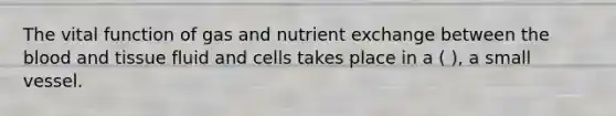 The vital function of gas and nutrient exchange between the blood and tissue fluid and cells takes place in a ( ), a small vessel.