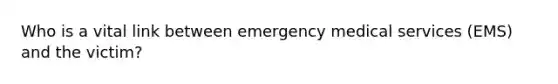 Who is a vital link between emergency medical services (EMS) and the victim?