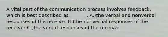 A vital part of the communication process involves feedback, which is best described as _______. A.)the verbal and nonverbal responses of the receiver B.)the nonverbal responses of the receiver C.)the verbal responses of the receiver