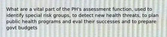 What are a vital part of the PH's assessment function, used to identify special risk groups, to detect new health threats, to plan public health programs and eval their successes and to prepare govt budgets