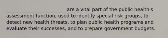 _________________________ are a vital part of the public health's assessment function, used to identify special risk groups, to detect new health threats, to plan public health programs and evaluate their successes, and to prepare government budgets.