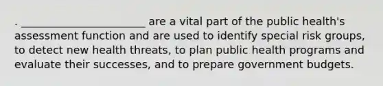 . _______________________ are a vital part of the public health's assessment function and are used to identify special risk groups, to detect new health threats, to plan public health programs and evaluate their successes, and to prepare government budgets.