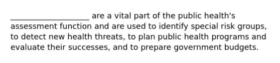 ____________________ are a vital part of the public health's assessment function and are used to identify special risk groups, to detect new health threats, to plan public health programs and evaluate their successes, and to prepare government budgets.