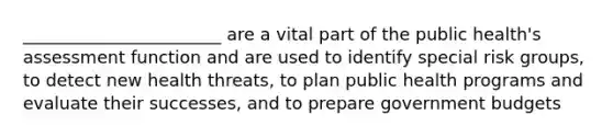 _______________________ are a vital part of the public health's assessment function and are used to identify special risk groups, to detect new health threats, to plan public health programs and evaluate their successes, and to prepare government budgets