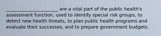 _______________________ are a vital part of the public health's assessment function, used to identify special risk groups, to detect new health threats, to plan public health programs and evaluate their successes, and to prepare government budgets.