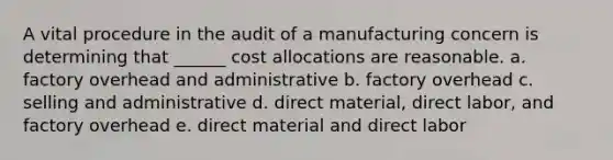 A vital procedure in the audit of a manufacturing concern is determining that ______ cost allocations are reasonable. a. factory overhead and administrative b. factory overhead c. selling and administrative d. direct material, direct labor, and factory overhead e. direct material and direct labor