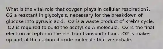 What is the vital role that oxygen plays in cellular respiration?. O2 a reactant in glycolysis, necessary for the breakdown of glucose into pyruvic acid. -O2 is a waste product of Kreb's cycle. -O2 is required to build the acetyl-co-A molecule. -O2 is the final electron acceptor in the electron transport chain. -O2 is makes up part of the carbon dioxide molecule that we exhale.