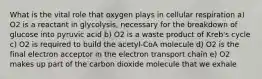 What is the vital role that oxygen plays in cellular respiration a) O2 is a reactant in glycolysis, necessary for the breakdown of glucose into pyruvic acid b) O2 is a waste product of Kreb's cycle c) O2 is required to build the acetyl-CoA molecule d) O2 is the final electron acceptor in the electron transport chain e) O2 makes up part of the carbon dioxide molecule that we exhale