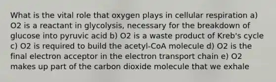 What is the vital role that oxygen plays in cellular respiration a) O2 is a reactant in glycolysis, necessary for the breakdown of glucose into pyruvic acid b) O2 is a waste product of Kreb's cycle c) O2 is required to build the acetyl-CoA molecule d) O2 is the final electron acceptor in the electron transport chain e) O2 makes up part of the carbon dioxide molecule that we exhale