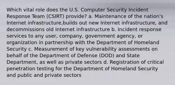 Which vital role does the U.S. Computer Security Incident Response Team (CSIRT) provide? a. Maintenance of the nation's Internet infrastructure,builds out new Internet infrastructure, and decommissions old Internet infrastructure b. Incident response services to any user, company, government agency, or organization in partnership with the Department of Homeland Security c. Measurement of key vulnerability assessments on behalf of the Department of Defense (DOD) and State Department, as well as private sectors d. Registration of critical penetration testing for the Department of Homeland Security and public and private sectors