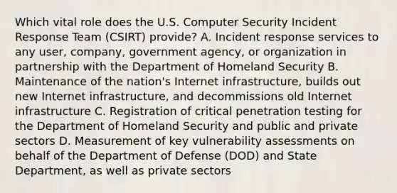 Which vital role does the U.S. Computer Security Incident Response Team (CSIRT) provide? A. Incident response services to any user, company, government agency, or organization in partnership with the Department of Homeland Security B. Maintenance of the nation's Internet infrastructure, builds out new Internet infrastructure, and decommissions old Internet infrastructure C. Registration of critical penetration testing for the Department of Homeland Security and public and private sectors D. Measurement of key vulnerability assessments on behalf of the Department of Defense (DOD) and State Department, as well as private sectors