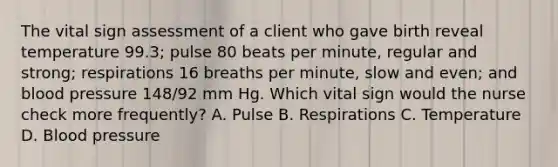 The vital sign assessment of a client who gave birth reveal temperature 99.3; pulse 80 beats per minute, regular and strong; respirations 16 breaths per minute, slow and even; and blood pressure 148/92 mm Hg. Which vital sign would the nurse check more frequently? A. Pulse B. Respirations C. Temperature D. Blood pressure