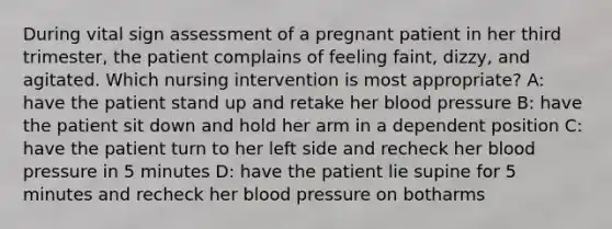 During vital sign assessment of a pregnant patient in her third trimester, the patient complains of feeling faint, dizzy, and agitated. Which nursing intervention is most appropriate? A: have the patient stand up and retake her blood pressure B: have the patient sit down and hold her arm in a dependent position C: have the patient turn to her left side and recheck her blood pressure in 5 minutes D: have the patient lie supine for 5 minutes and recheck her blood pressure on botharms