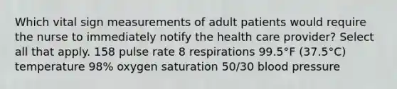 Which vital sign measurements of adult patients would require the nurse to immediately notify the health care provider? Select all that apply. 158 pulse rate 8 respirations 99.5°F (37.5°C) temperature 98% oxygen saturation 50/30 blood pressure