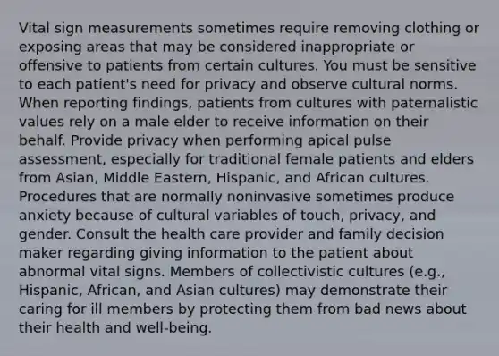 Vital sign measurements sometimes require removing clothing or exposing areas that may be considered inappropriate or offensive to patients from certain cultures. You must be sensitive to each patient's need for privacy and observe cultural norms. When reporting findings, patients from cultures with paternalistic values rely on a male elder to receive information on their behalf. Provide privacy when performing apical pulse assessment, especially for traditional female patients and elders from Asian, Middle Eastern, Hispanic, and African cultures. Procedures that are normally noninvasive sometimes produce anxiety because of cultural variables of touch, privacy, and gender. Consult the health care provider and family decision maker regarding giving information to the patient about abnormal vital signs. Members of collectivistic cultures (e.g., Hispanic, African, and Asian cultures) may demonstrate their caring for ill members by protecting them from bad news about their health and well-being.