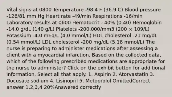 Vital signs at 0800 Temperature -98.4 F (36.9 C) Blood pressure -126/81 mm Hg Heart rate -49/min Respirations -16/min Laboratory results at 0600 Hematocrit - 40% (0.40) Hemoglobin -14.0 g/dL (140 g/L) Platelets -200,000/mm3 (200 × 109/L) Potassium -4.0 mEq/L (4.0 mmol/L) HDL cholesterol -21 mg/dL (0.54 mmol/L) LDL cholesterol -200 mg/dL (5.18 mmol/L) The nurse is preparing to administer medications after assessing a client with a myocardial infarction. Based on the collected data, which of the following prescribed medications are appropriate for the nurse to administer? Click on the exhibit button for additional information. Select all that apply. 1. Aspirin 2. Atorvastatin 3. Docusate sodium 4. Lisinopril 5. Metoprolol OmittedCorrect answer 1,2,3,4 20%Answered correctly