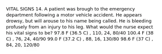 VITAL SIGNS 14. A patient was brough to the emergency department following a motor vehicle accident. He appears drowsy, but will arouse to his name being called. He is bleeding profusely from an injury to his leg. What would the nurse expect his vital signs to be? 97.8 F (36.5 C) , 110, 24, 80/40 100.4 F (38 C) , 76, 24, 40/90 99.0 F (37.2 C) , 88, 16, 130/80 98.6 F (37 C) , 84, 20, 120/80