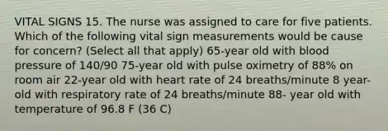 VITAL SIGNS 15. The nurse was assigned to care for five patients. Which of the following vital sign measurements would be cause for concern? (Select all that apply) 65-year old with blood pressure of 140/90 75-year old with pulse oximetry of 88% on room air 22-year old with heart rate of 24 breaths/minute 8 year-old with respiratory rate of 24 breaths/minute 88- year old with temperature of 96.8 F (36 C)