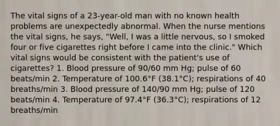 The vital signs of a 23-year-old man with no known health problems are unexpectedly abnormal. When the nurse mentions the vital signs, he says, "Well, I was a little nervous, so I smoked four or five cigarettes right before I came into the clinic." Which vital signs would be consistent with the patient's use of cigarettes? 1. Blood pressure of 90/60 mm Hg; pulse of 60 beats/min 2. Temperature of 100.6°F (38.1°C); respirations of 40 breaths/min 3. Blood pressure of 140/90 mm Hg; pulse of 120 beats/min 4. Temperature of 97.4°F (36.3°C); respirations of 12 breaths/min