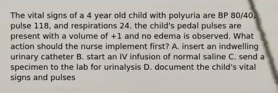 The vital signs of a 4 year old child with polyuria are BP 80/40, pulse 118, and respirations 24. the child's pedal pulses are present with a volume of +1 and no edema is observed. What action should the nurse implement first? A. insert an indwelling urinary catheter B. start an IV infusion of normal saline C. send a specimen to the lab for urinalysis D. document the child's vital signs and pulses