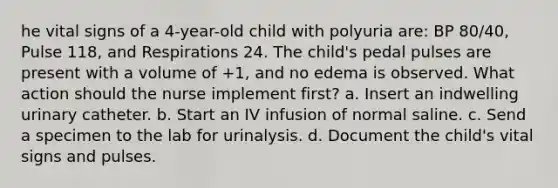 he vital signs of a 4-year-old child with polyuria are: BP 80/40, Pulse 118, and Respirations 24. The child's pedal pulses are present with a volume of +1, and no edema is observed. What action should the nurse implement first? a. Insert an indwelling urinary catheter. b. Start an IV infusion of normal saline. c. Send a specimen to the lab for urinalysis. d. Document the child's vital signs and pulses.