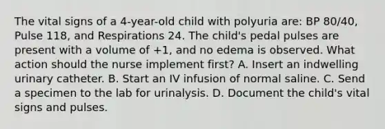 The vital signs of a 4-year-old child with polyuria are: BP 80/40, Pulse 118, and Respirations 24. The child's pedal pulses are present with a volume of +1, and no edema is observed. What action should the nurse implement first? A. Insert an indwelling urinary catheter. B. Start an IV infusion of normal saline. C. Send a specimen to the lab for urinalysis. D. Document the child's vital signs and pulses.