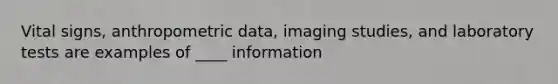 Vital signs, anthropometric data, imaging studies, and laboratory tests are examples of ____ information