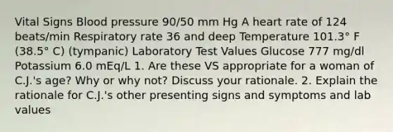 Vital Signs Blood pressure 90/50 mm Hg A heart rate of 124 beats/min Respiratory rate 36 and deep Temperature 101.3° F (38.5° C) (tympanic) Laboratory Test Values Glucose 777 mg/dl Potassium 6.0 mEq/L 1. Are these VS appropriate for a woman of C.J.'s age? Why or why not? Discuss your rationale. 2. Explain the rationale for C.J.'s other presenting signs and symptoms and lab values