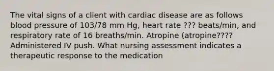 The vital signs of a client with cardiac disease are as follows <a href='https://www.questionai.com/knowledge/kD0HacyPBr-blood-pressure' class='anchor-knowledge'>blood pressure</a> of 103/78 mm Hg, heart rate ??? beats/min, and respiratory rate of 16 breaths/min. Atropine (atropine???? Administered IV push. What nursing assessment indicates a therapeutic response to the medication