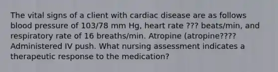 The vital signs of a client with cardiac disease are as follows blood pressure of 103/78 mm Hg, heart rate ??? beats/min, and respiratory rate of 16 breaths/min. Atropine (atropine???? Administered IV push. What nursing assessment indicates a therapeutic response to the medication?