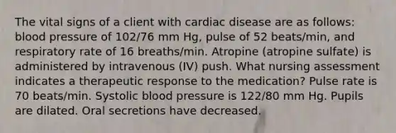 The vital signs of a client with cardiac disease are as follows: blood pressure of 102/76 mm Hg, pulse of 52 beats/min, and respiratory rate of 16 breaths/min. Atropine (atropine sulfate) is administered by intravenous (IV) push. What nursing assessment indicates a therapeutic response to the medication? Pulse rate is 70 beats/min. Systolic blood pressure is 122/80 mm Hg. Pupils are dilated. Oral secretions have decreased.