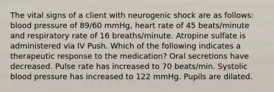 The vital signs of a client with neurogenic shock are as follows: blood pressure of 89/60 mmHg, heart rate of 45 beats/minute and respiratory rate of 16 breaths/minute. Atropine sulfate is administered via IV Push. Which of the following indicates a therapeutic response to the medication? Oral secretions have decreased. Pulse rate has increased to 70 beats/min. Systolic blood pressure has increased to 122 mmHg. Pupils are dilated.