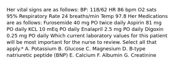 Her vital signs are as follows: BP: 118/62 HR 86 bpm O2 sats 95% Respiratory Rate 24 breaths/min Temp 97.8 Her Medications are as follows: Furosemide 40 mg PO twice daily Aspirin 81 mg PO daily KCL 10 mEq PO daily Enalapril 2.5 mg PO daily Digoxin 0.25 mg PO daily Which current laboratory values for this patient will be most important for the nurse to review. Select all that apply.* A. Potassium B. Glucose C. Magnesium D. B-type natriuretic peptide (BNP) E. Calcium F. Albumin G. Creatinine