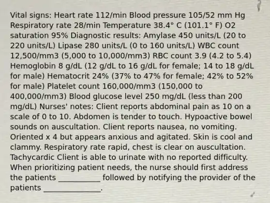 Vital signs: Heart rate 112/min Blood pressure 105/52 mm Hg Respiratory rate 28/min Temperature 38.4° C (101.1° F) O2 saturation 95% Diagnostic results: Amylase 450 units/L (20 to 220 units/L) Lipase 280 units/L (0 to 160 units/L) WBC count 12,500/mm3 (5,000 to 10,000/mm3) RBC count 3.9 (4.2 to 5.4) Hemoglobin 8 g/dL (12 g/dL to 16 g/dL for female; 14 to 18 g/dL for male) Hematocrit 24% (37% to 47% for female; 42% to 52% for male) Platelet count 160,000/mm3 (150,000 to 400,000/mm3) Blood glucose level 250 mg/dL (less than 200 mg/dL) Nurses' notes: Client reports abdominal pain as 10 on a scale of 0 to 10. Abdomen is tender to touch. Hypoactive bowel sounds on auscultation. Client reports nausea, no vomiting. Oriented x 4 but appears anxious and agitated. Skin is cool and clammy. Respiratory rate rapid, chest is clear on auscultation. Tachycardic Client is able to urinate with no reported difficulty. When prioritizing patient needs, the nurse should first address the patients ___________ followed by notifying the provider of the patients _______________.