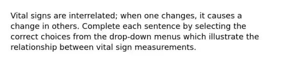 Vital signs are interrelated; when one changes, it causes a change in others. Complete each sentence by selecting the correct choices from the drop-down menus which illustrate the relationship between vital sign measurements.