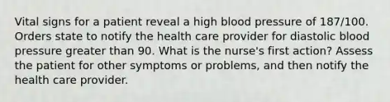 Vital signs for a patient reveal a high blood pressure of 187/100. Orders state to notify the health care provider for diastolic blood pressure greater than 90. What is the nurse's first action? Assess the patient for other symptoms or problems, and then notify the health care provider.