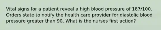 Vital signs for a patient reveal a high blood pressure of 187/100. Orders state to notify the health care provider for diastolic blood pressure greater than 90. What is the nurses first action?