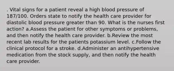 . Vital signs for a patient reveal a high blood pressure of 187/100. Orders state to notify the health care provider for diastolic blood pressure greater than 90. What is the nurses first action? a.Assess the patient for other symptoms or problems, and then notify the health care provider. b.Review the most recent lab results for the patients potassium level. c.Follow the clinical protocol for a stroke. d.Administer an antihypertensive medication from the stock supply, and then notify the health care provider.