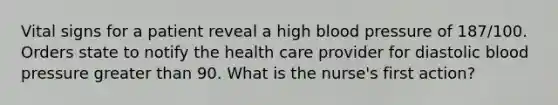 Vital signs for a patient reveal a high blood pressure of 187/100. Orders state to notify the health care provider for diastolic blood pressure greater than 90. What is the nurse's first action?