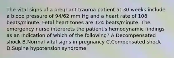 The vital signs of a pregnant trauma patient at 30 weeks include a blood pressure of 94/62 mm Hg and a heart rate of 108 beats/minute. Fetal heart tones are 124 beats/minute. The emergency nurse interprets the patient's hemodynamic findings as an indication of which of the following? A.Decompensated shock B.Normal vital signs in pregnancy C.Compensated shock D.Supine hypotension syndrome