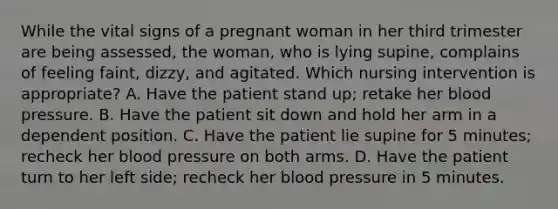 While the vital signs of a pregnant woman in her third trimester are being assessed, the woman, who is lying supine, complains of feeling faint, dizzy, and agitated. Which nursing intervention is appropriate? A. Have the patient stand up; retake her blood pressure. B. Have the patient sit down and hold her arm in a dependent position. C. Have the patient lie supine for 5 minutes; recheck her blood pressure on both arms. D. Have the patient turn to her left side; recheck her blood pressure in 5 minutes.