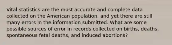 Vital statistics are the most accurate and complete data collected on the American population, and yet there are still many errors in the information submitted. What are some possible sources of error in records collected on births, deaths, spontaneous fetal deaths, and induced abortions?