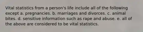 Vital statistics from a person's life include all of the following except a. pregnancies. b. marriages and divorces. c. animal bites. d. sensitive information such as rape and abuse. e. all of the above are considered to be vital statistics.