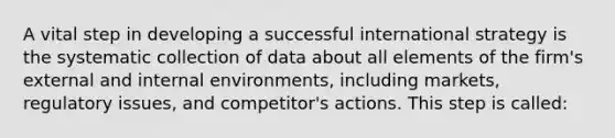 A vital step in developing a successful international strategy is the systematic collection of data about all elements of the firm's external and internal environments, including markets, regulatory issues, and competitor's actions. This step is called: