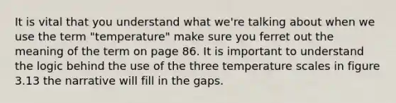 It is vital that you understand what we're talking about when we use the term "temperature" make sure you ferret out the meaning of the term on page 86. It is important to understand the logic behind the use of the three temperature scales in figure 3.13 the narrative will fill in the gaps.